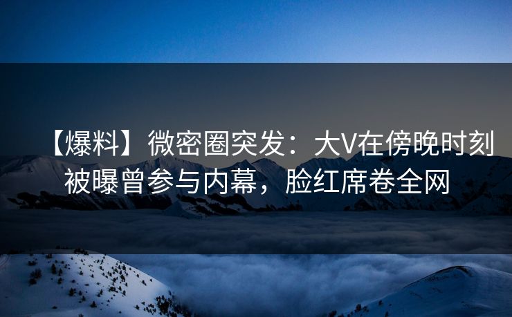 【爆料】微密圈突发：大V在傍晚时刻被曝曾参与内幕，脸红席卷全网