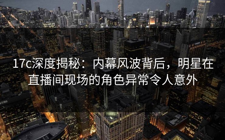 17c深度揭秘：内幕风波背后，明星在直播间现场的角色异常令人意外