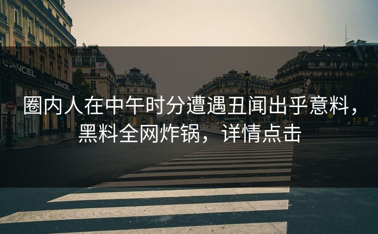 圈内人在中午时分遭遇丑闻出乎意料，黑料全网炸锅，详情点击