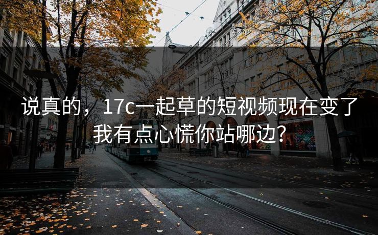 说真的，17c一起草的短视频现在变了我有点心慌你站哪边？