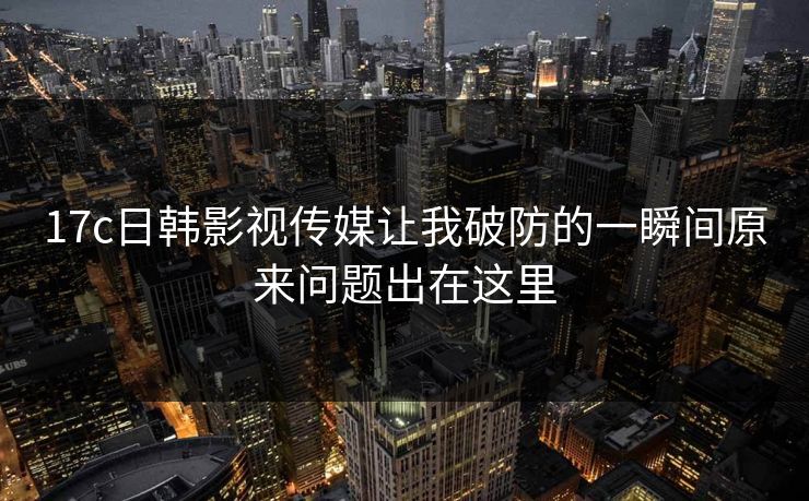 17c日韩影视传媒让我破防的一瞬间原来问题出在这里