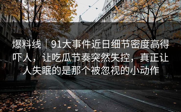 爆料线｜91大事件近日细节密度高得吓人，让吃瓜节奏突然失控，真正让人失眠的是那个被忽视的小动作