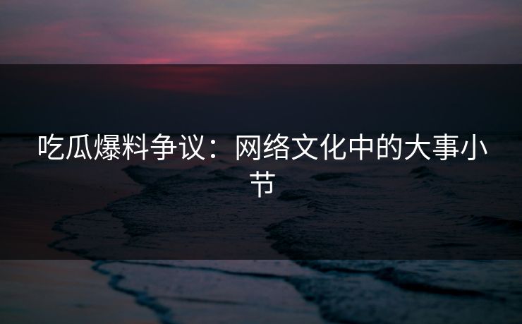 吃瓜爆料争议：网络文化中的大事小节
