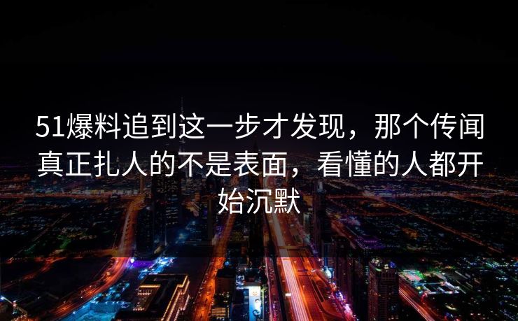 51爆料追到这一步才发现,那个传闻真正扎人的不是表面,看懂的人都开始沉默 51爆料追到这一步才发现,那个传闻真正扎人的不是表面,看懂的人都开始沉默